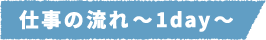 仕事の流れ~1day~